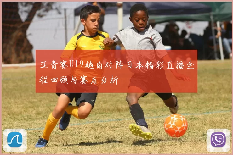 亚青赛U19越南对阵日本精彩直播全程回顾与赛后分析