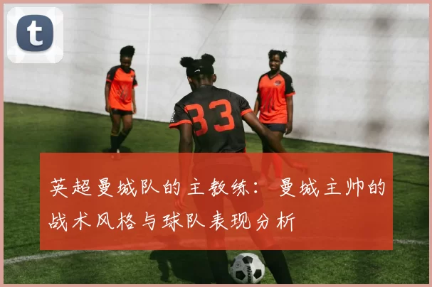 英超曼城队的主教练：曼城主帅的战术风格与球队表现分析