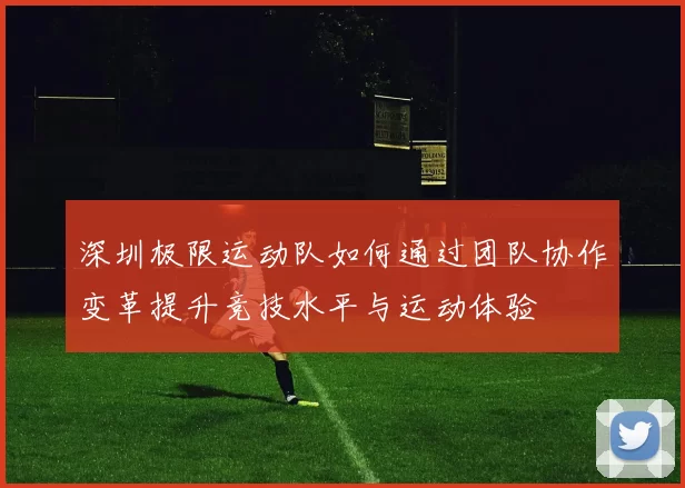 深圳极限运动队如何通过团队协作变革提升竞技水平与运动体验