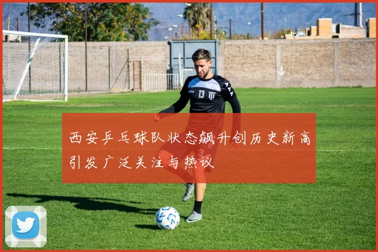 西安乒乓球队状态飙升创历史新高引发广泛关注与热议