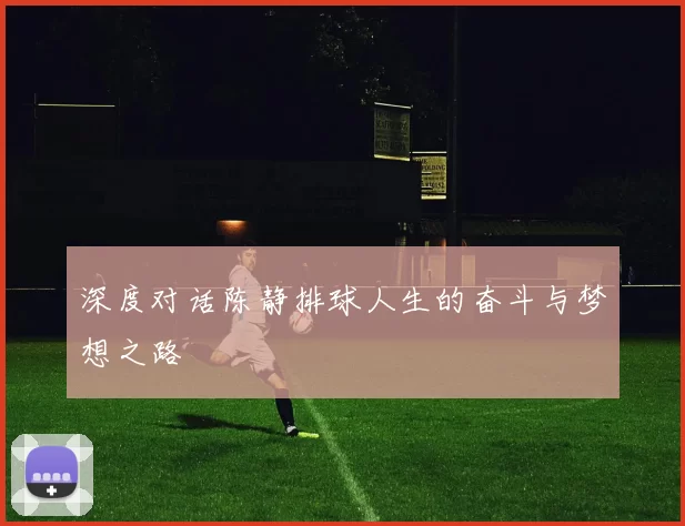 深度对话陈静排球人生的奋斗与梦想之路