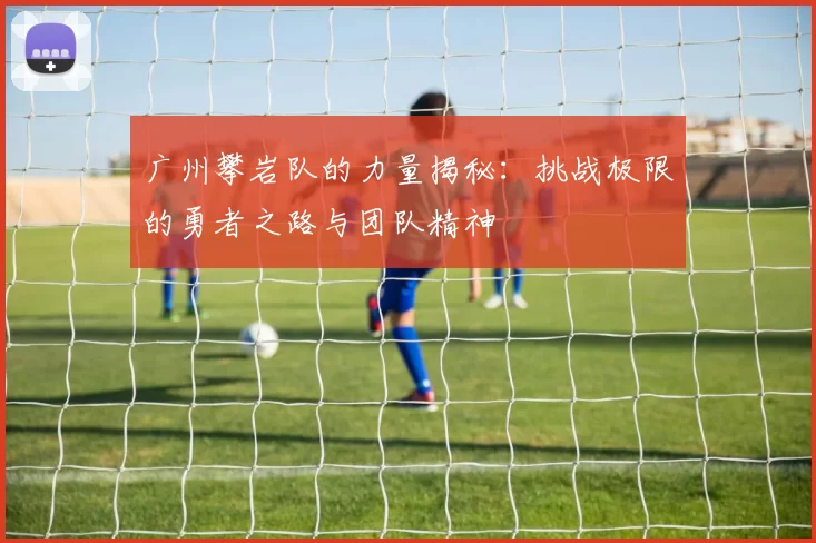 广州攀岩队的力量揭秘：挑战极限的勇者之路与团队精神