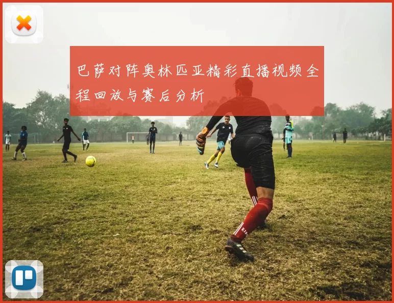 巴萨对阵奥林匹亚精彩直播视频全程回放与赛后分析