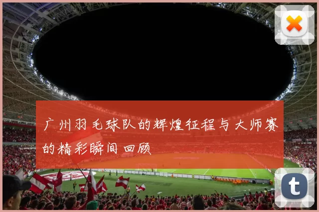广州羽毛球队的辉煌征程与大师赛的精彩瞬间回顾
