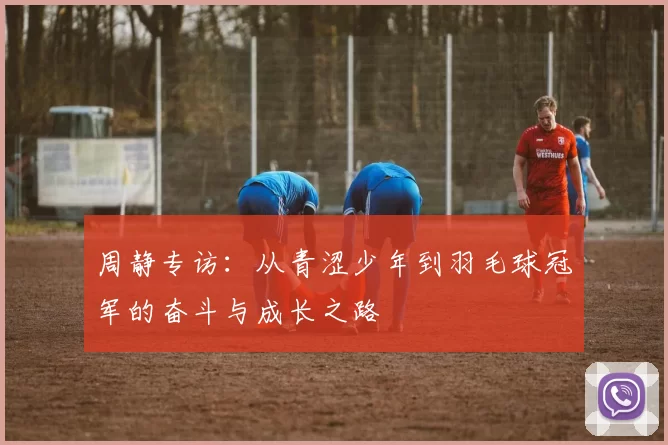 周静专访：从青涩少年到羽毛球冠军的奋斗与成长之路