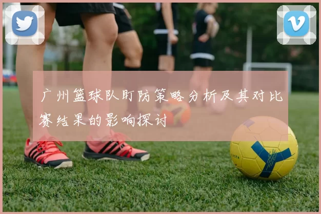 广州篮球队盯防策略分析及其对比赛结果的影响探讨