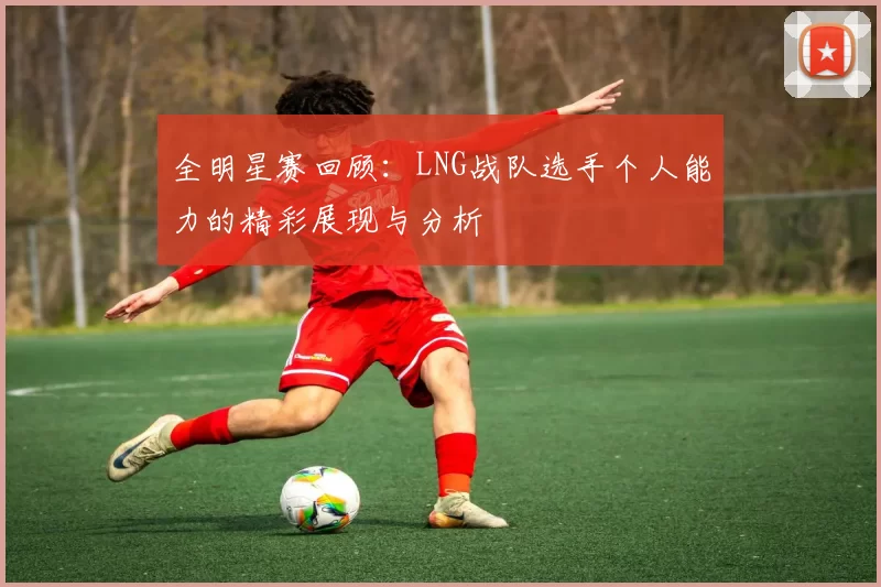 全明星赛回顾：LNG战队选手个人能力的精彩展现与分析