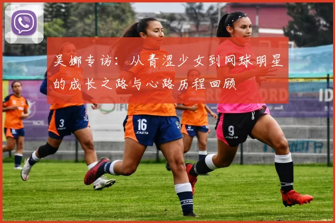 吴娜专访：从青涩少女到网球明星的成长之路与心路历程回顾