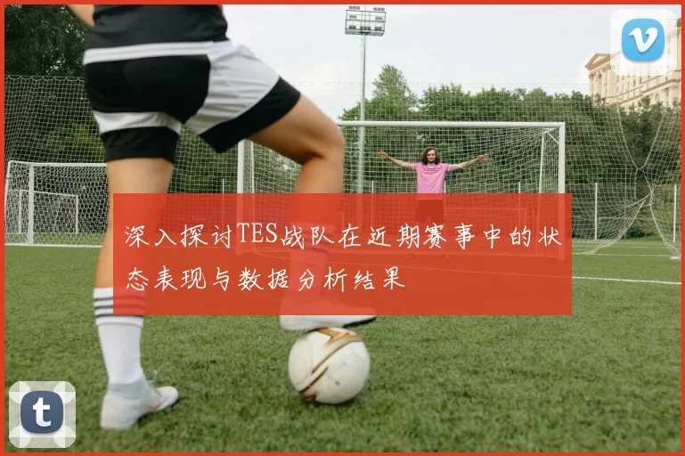 深入探讨TES战队在近期赛事中的状态表现与数据分析结果