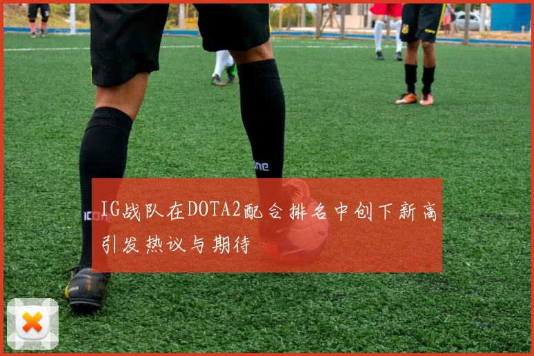 IG战队在DOTA2配合排名中创下新高引发热议与期待