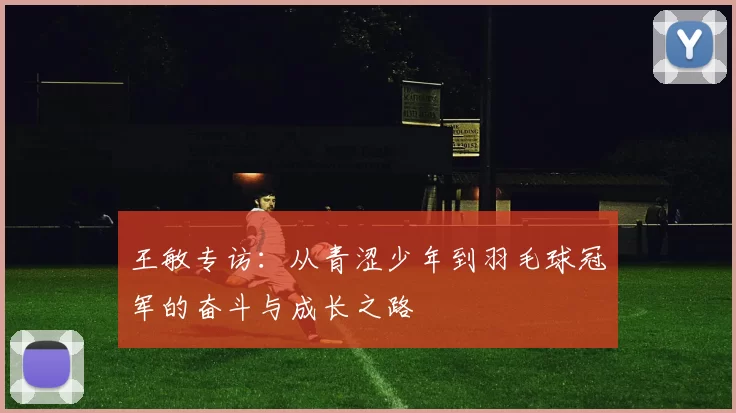 王敏专访：从青涩少年到羽毛球冠军的奋斗与成长之路