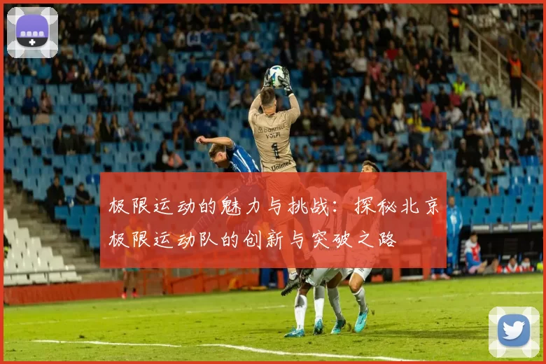 极限运动的魅力与挑战：探秘北京极限运动队的创新与突破之路